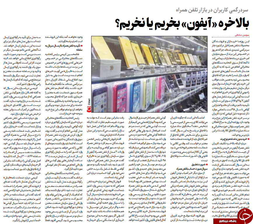 ایـــن روزهـــا خریـــداران و فروشـــندگانمحصوات تلفن همراه اپل در کشور دچارسردرگمی شدیدی شده اند چرا که هر روزدر خصـــوص این برند از ســـوی متولیانامر، خبری در رسانه ها بازتاب پیدا می کندتا آنجا که از ســـوی اتحادیه دستگاه هایمخابراتی اعام می شـــود که به کاربرانهشـــدار داده اســـت آیفون های جدیدیکه وارد بازار شده را نخرند چرا که قاچاقمحسوب می شود به همین علت عواقباین خرید پای خود خریدار است و از سویدیگر سازمان تنظیم مقررات و ارتباطاترادیویی )رگواتوری( در خبری اعام کردهاست سه گوشی این برند شامل مدل هایآیفون 7 و 6Sو SE از ســـوی این ســـازمانتأییدیه دائم دریافت کرده اند و اعتبار اینگواهی تا ســـال 98 استابرار افتاب