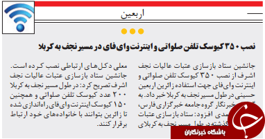 جانشین ستاد بازسازی عتبات عالیات نجفاشرف تصریح کرد: در طول مسیر نجف به کربا۲۰۰ عدد کیوسک تلفن صلواتی و همچنین۱۵۰ کیوسک اینترنت وای فای راه اندازی شدهتا زائرین بتوانند با خانواده های خـود ارتباطبرقرار کنندابرار افتاب