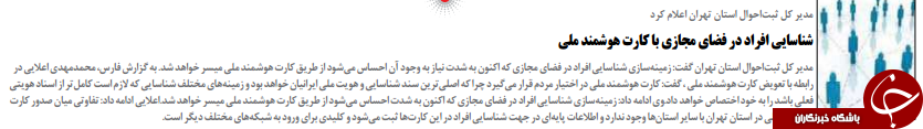 ایران کیهانمدیر کل ثبت احوال استان تهران گفت: زمینه سازی شناسایی افراد در فضای مجازی که اکنون به شدت نیاز به وجود آن احساس می شود از طریق کارت هوشمند ملی میسر خواهد شد. به گزارش فارس، محمدمهدی اعایی دررابطه با تعویض کارت هوشمند ملی ، گفت: کارت هوشمند ملی در اختیار مردم قرار می گیرد چرا که اصلی ترین سند شناسایی و هویت ملی ایرانیان خواهد بود و زمینه های مختلف شناسایی که ازم است کامل تر از اسناد هویتیفعلی باشد را به خود اختصاص خواهد داد.وی ادامه داد: زمینه سازی شناسایی افراد در فضای مجازی که اکنون به شدت احساس می شود از طریق کارت هوشمند ملی میسر خواهد شد.اعایی ادامه داد: تفاوتی میان صدور کارتهوشمند ملی در استان تهران با سایر استان ها وجود ندارد و اطاعات پایه ای در جهت شناسایی افراد در این کارت ها ثبت می شود و کلیدی برای ورود به شبکه های مختلف دیگر است