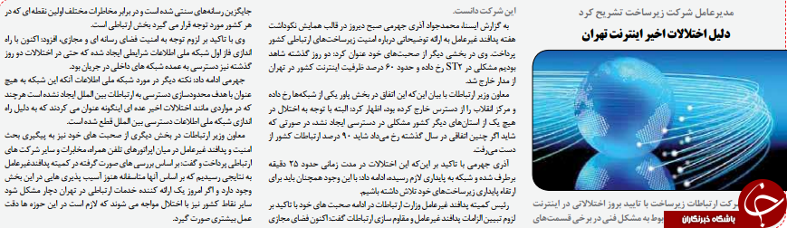 دیرعامل شرکت ارتباطات زیرساخت با تایید بروز اختااتی در اینترنتتهران رخ داده بود، این موضوع را مربوط به مشکل فنی در برخی قسمت هایاین شرکت دانست.به گزارش ایسنا، محمدجواد آذری جهرمی صبح دیروز در قالب همایش نکوداشتهفته پدافند غیرعامل به ارائه توضیحاتی درباره امنیت زیرساخت های ارتباطی کشورپرداخت. وی در بخشی دیگر از صحبت های خود عنوان کرد: دو روز گذشته شاهدبودیم مشکلی در ST2 رخ داده و حدود 60 درصد ظرفیت اینترنت کشور در تهراناز مدار خارج شد.معاون وزیر ارتباطات با بیان این که این اتفاق در بخش پاور یکی از شبکه ها رخ دادهو مرکز انقاب را از دسترس خارج کرده بود، اظهار کرد: البته با توجه به اختال درهیچ یک از استان های دیگر کشور مشکلی در دسترسی ایجاد نشد، در صورتی کهشاید اگر چنین اتفاقی در سال گذشته رخ می داد شاید 90 درصد ارتباطات کشور ازدست می رفت.آذری جهرمی با تاکید بر این که این اختاات در مدت زمانی حدود 25 دقیقهبرطرف شده و شبکه به پایداری ازم رسیده، ادامه داد: با این وجود همچنان باید برایارتقاء پایداری زیرساخت های خود تاش داشته باشیم